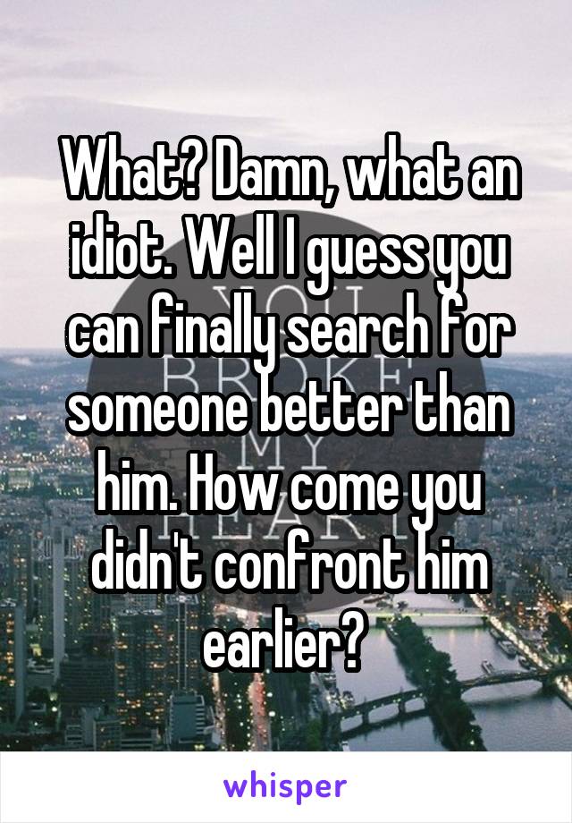 What? Damn, what an idiot. Well I guess you can finally search for someone better than him. How come you didn't confront him earlier? 