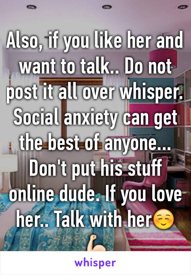 Also, if you like her and want to talk.. Do not post it all over whisper. Social anxiety can get the best of anyone... Don't put his stuff online dude. If you love her.. Talk with her☺️💪