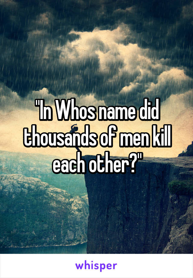 "In Whos name did thousands of men kill each other?"