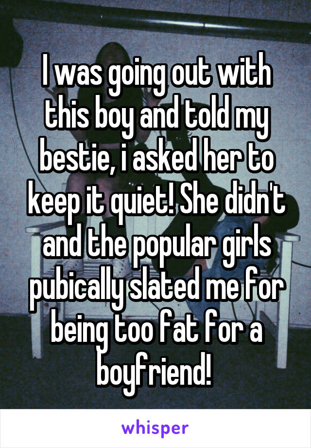 I was going out with this boy and told my bestie, i asked her to keep it quiet! She didn't and the popular girls pubically slated me for being too fat for a boyfriend! 
