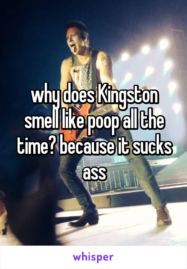 why does Kingston smell like poop all the time? because it sucks ass