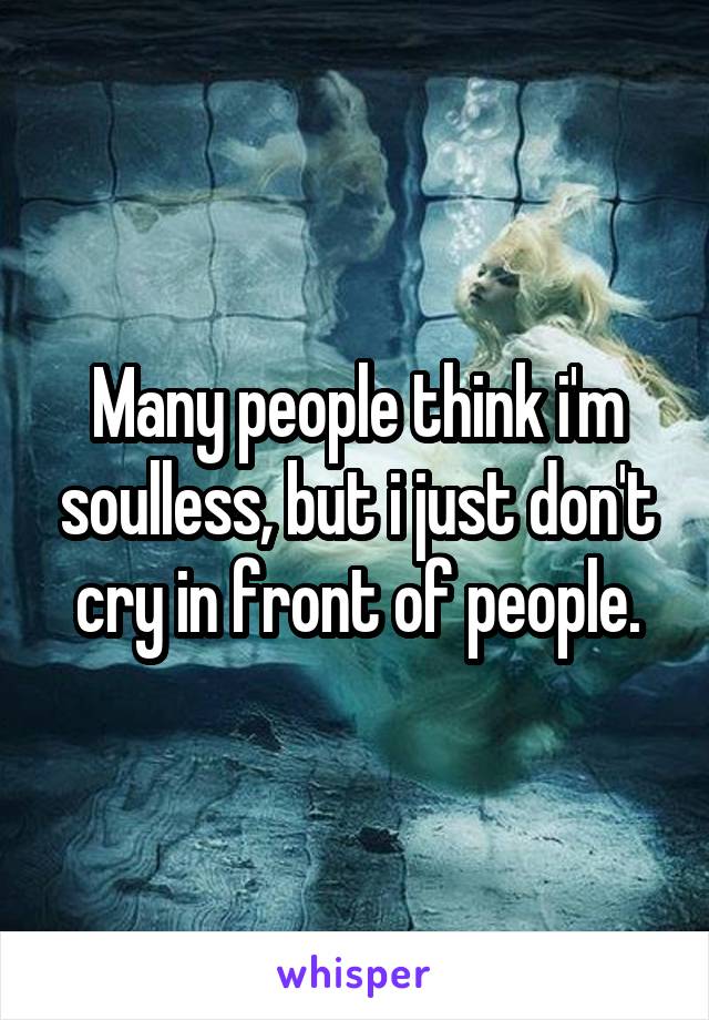 Many people think i'm soulless, but i just don't cry in front of people.