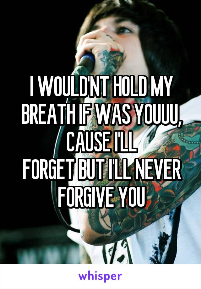 I WOULD'NT HOLD MY BREATH IF WAS YOUUU, CAUSE I'LL
FORGET BUT I'LL NEVER FORGIVE YOU