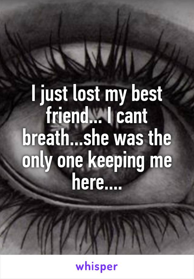 I just lost my best friend... I cant breath...she was the only one keeping me here....