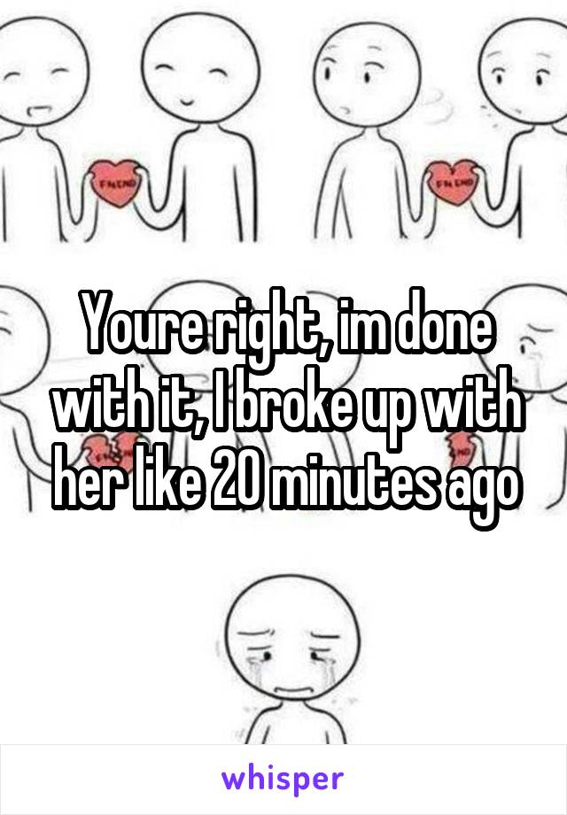Youre right, im done with it, I broke up with her like 20 minutes ago