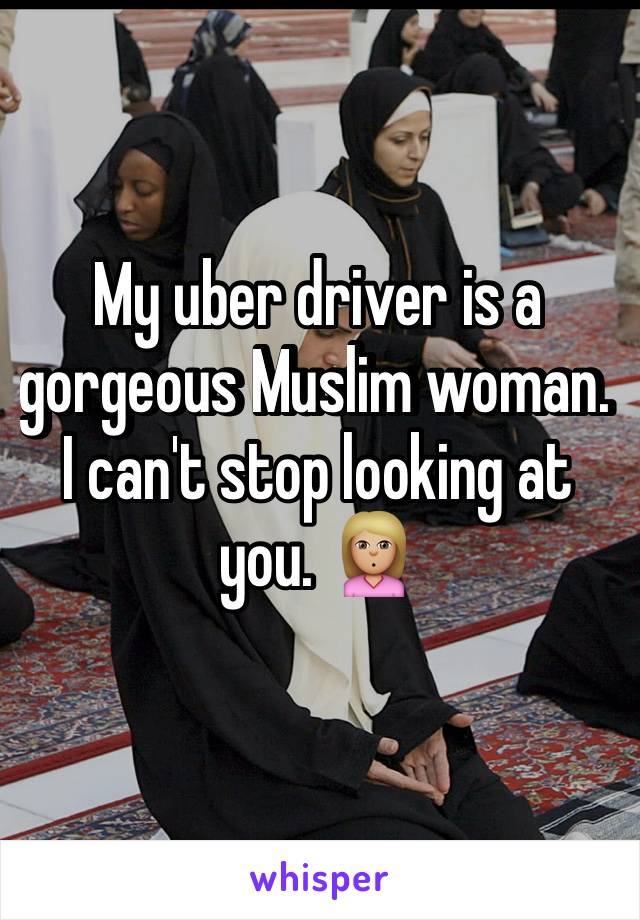 My uber driver is a gorgeous Muslim woman. I can't stop looking at you. 🙎🏼
