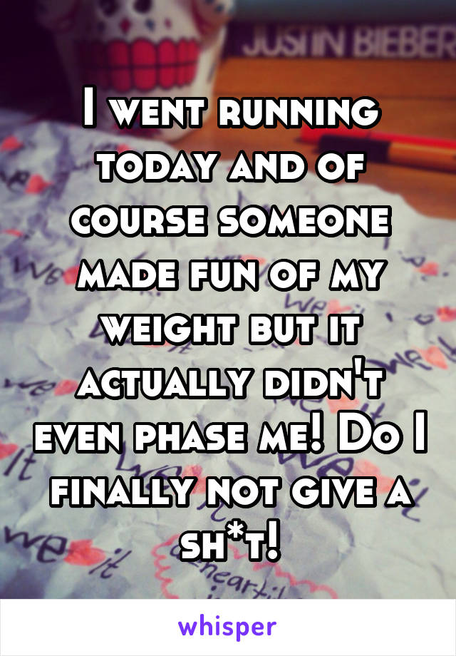 I went running today and of course someone made fun of my weight but it actually didn't even phase me! Do I finally not give a sh*t!