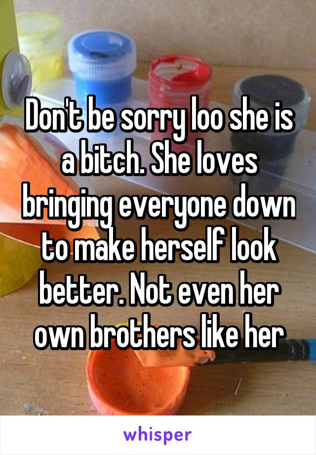 Don't be sorry loo she is a bitch. She loves bringing everyone down to make herself look better. Not even her own brothers like her