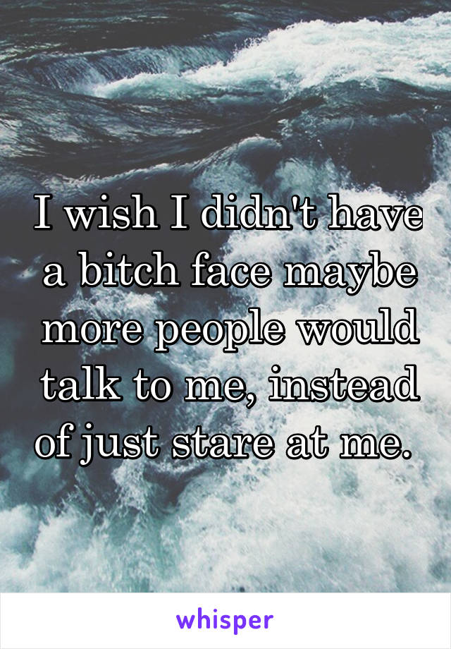 I wish I didn't have a bitch face maybe more people would talk to me, instead of just stare at me. 