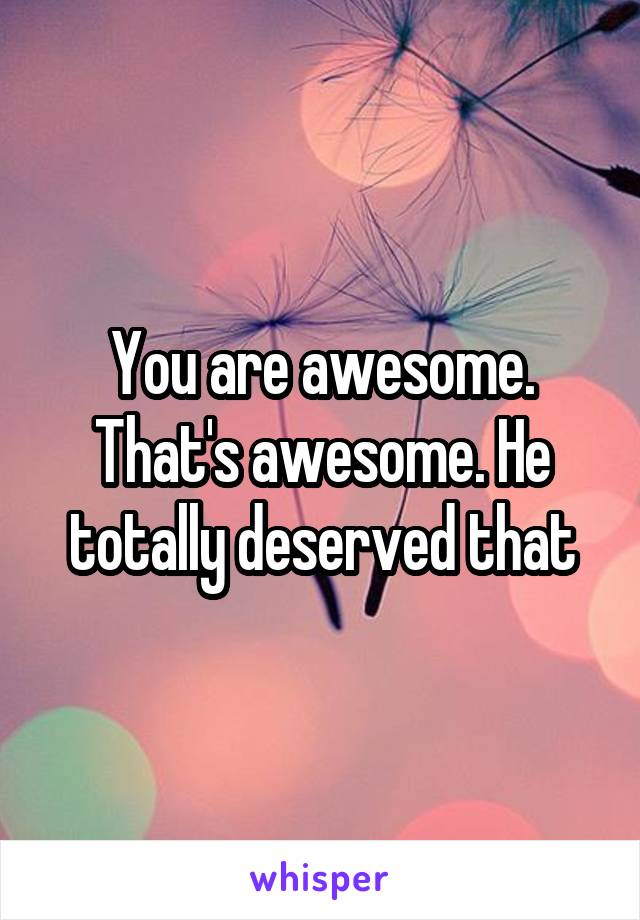 You are awesome. That's awesome. He totally deserved that