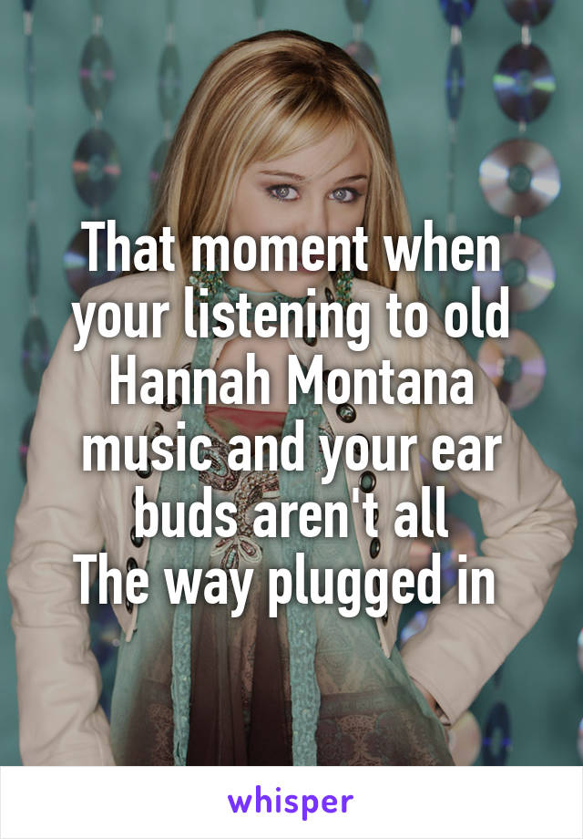 That moment when your listening to old Hannah Montana music and your ear buds aren't all
The way plugged in 