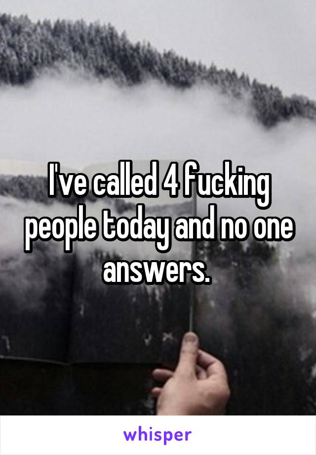 I've called 4 fucking people today and no one answers. 