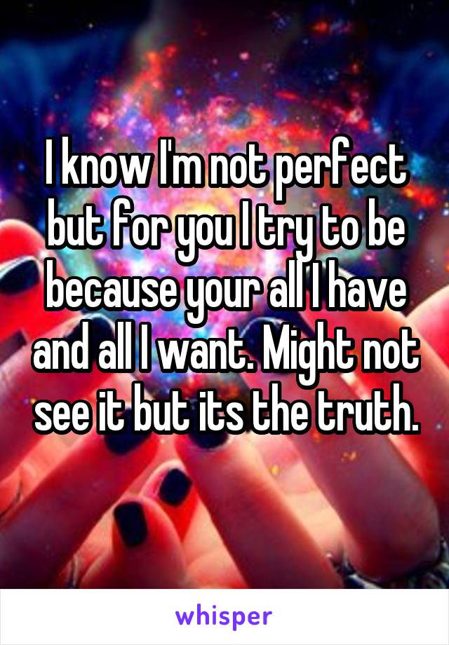 I know I'm not perfect but for you I try to be because your all I have and all I want. Might not see it but its the truth. 