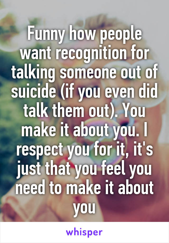 Funny how people want recognition for talking someone out of suicide (if you even did talk them out). You make it about you. I respect you for it, it's just that you feel you need to make it about you