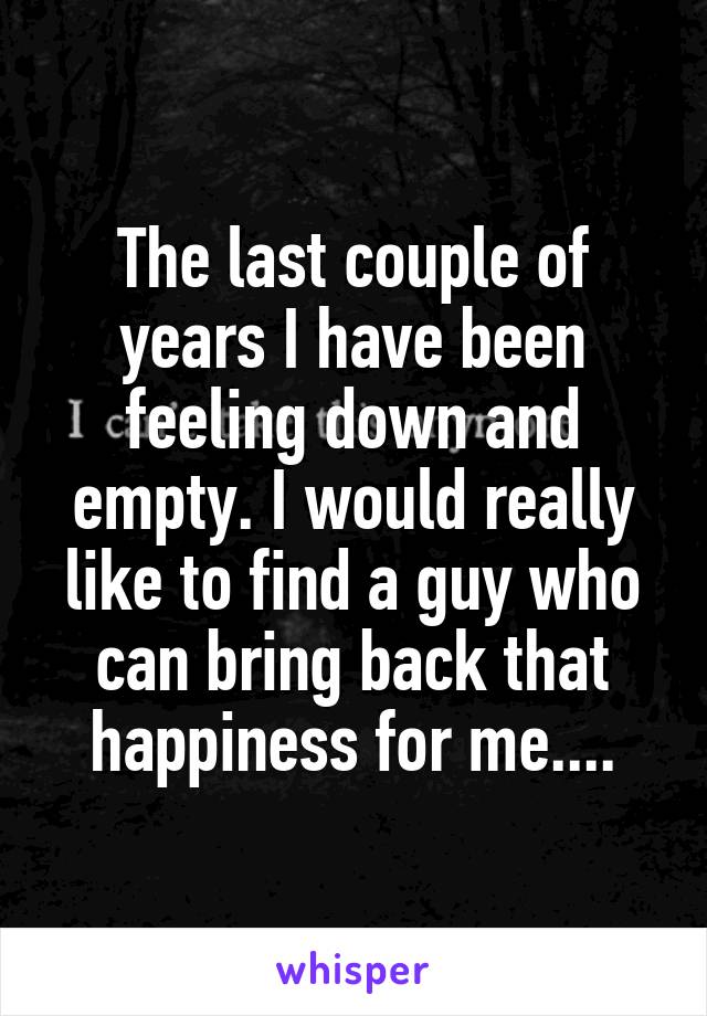 The last couple of years I have been feeling down and empty. I would really like to find a guy who can bring back that happiness for me....