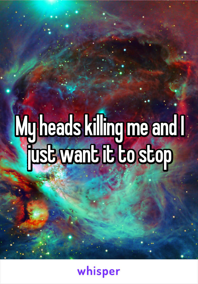 My heads killing me and I just want it to stop