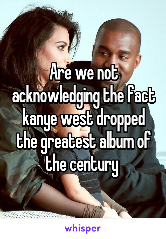 Are we not acknowledging the fact kanye west dropped the greatest album of the century 