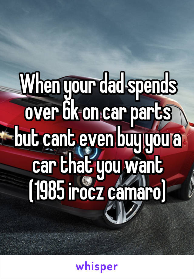 When your dad spends over 6k on car parts but cant even buy you a car that you want
(1985 irocz camaro)