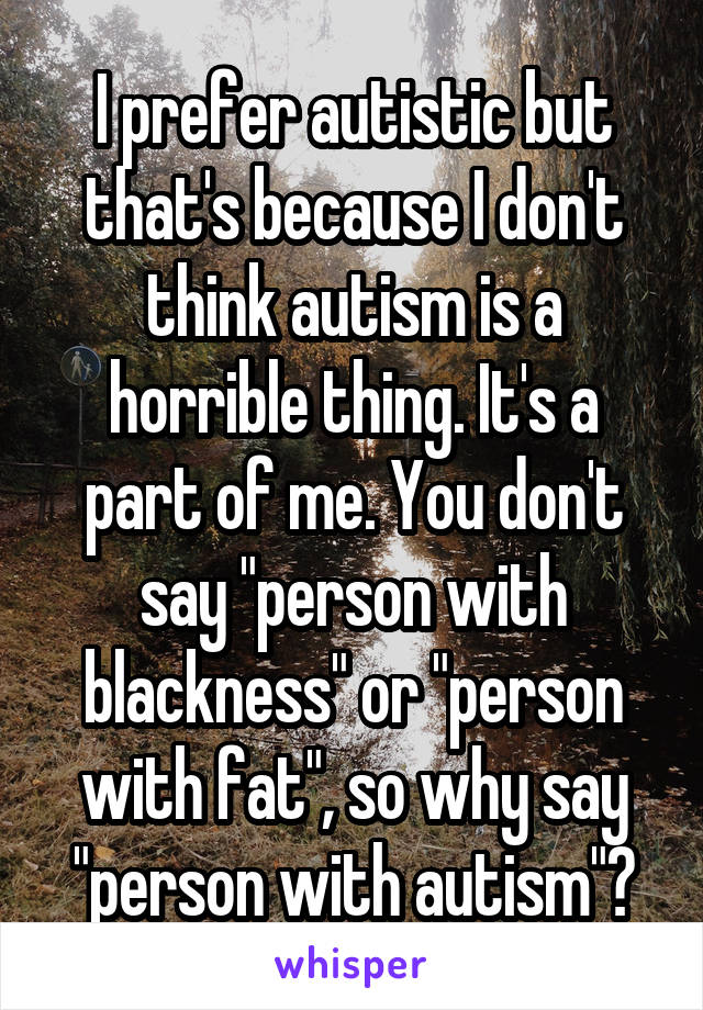 I prefer autistic but that's because I don't think autism is a horrible thing. It's a part of me. You don't say "person with blackness" or "person with fat", so why say "person with autism"?