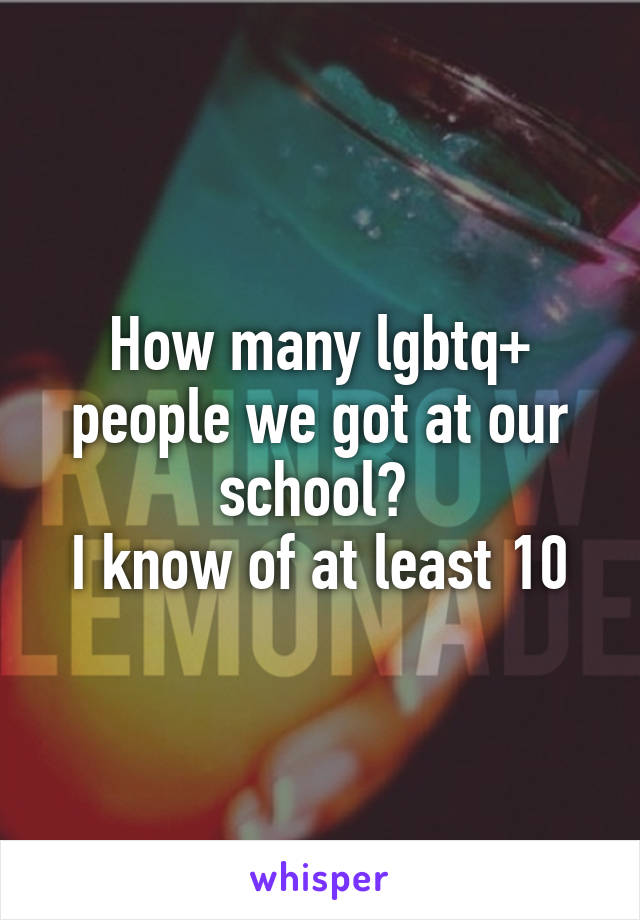 How many lgbtq+ people we got at our school? 
I know of at least 10