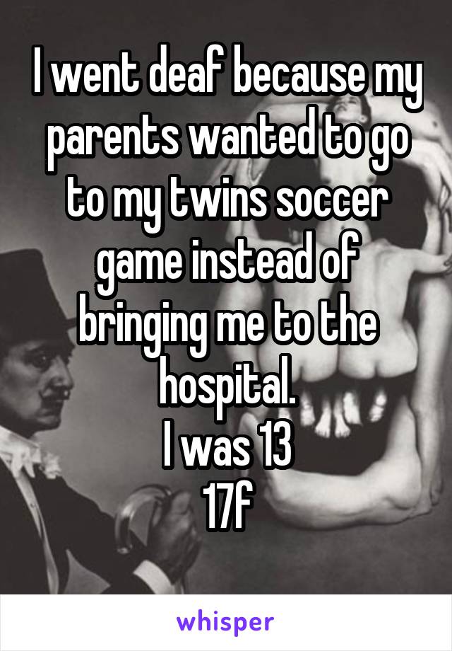 I went deaf because my parents wanted to go to my twins soccer game instead of bringing me to the hospital.
I was 13
17f
