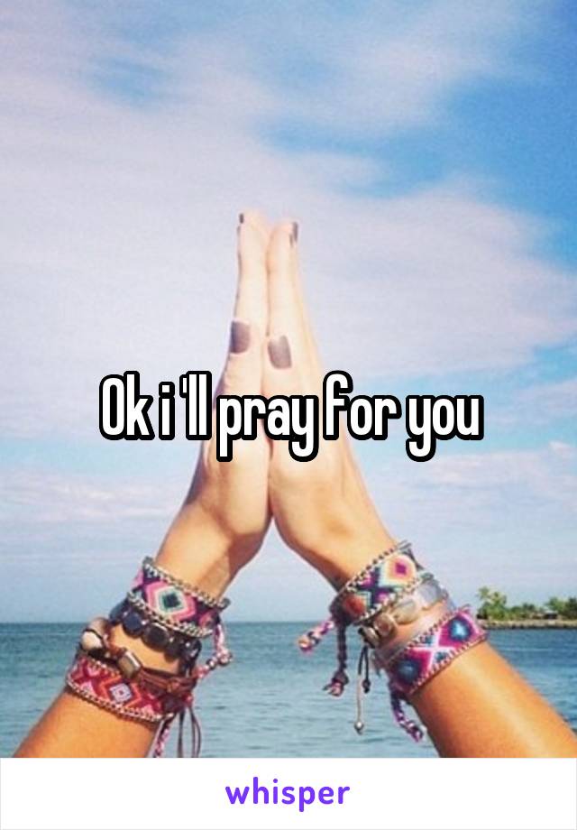 Ok i 'll pray for you