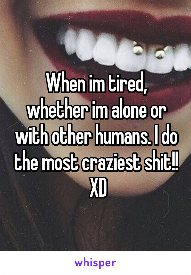 When im tired, whether im alone or with other humans. I do the most craziest shit!!  XD