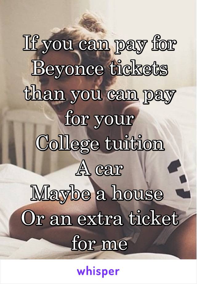 If you can pay for Beyonce tickets than you can pay for your
College tuition
A car
Maybe a house 
Or an extra ticket for me
