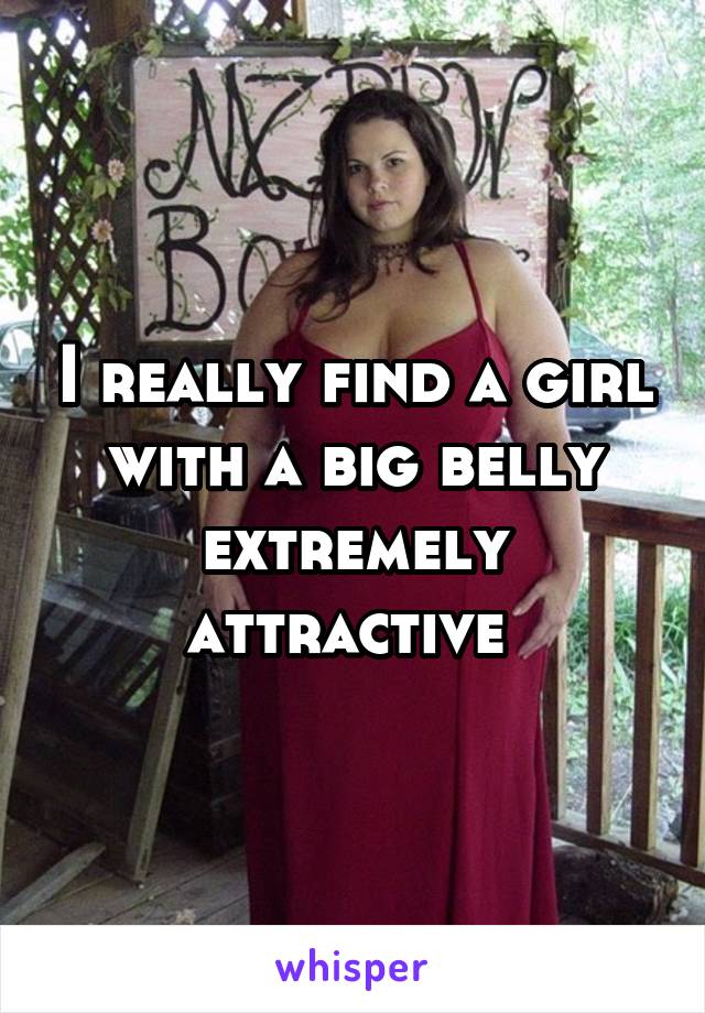 I really find a girl with a big belly extremely attractive 
