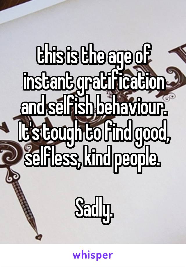 this is the age of instant gratification and selfish behaviour. It's tough to find good, selfless, kind people. 

Sadly.