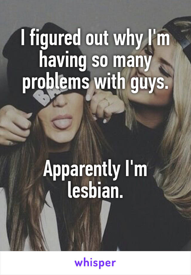 I figured out why I'm having so many problems with guys.



Apparently I'm lesbian.

