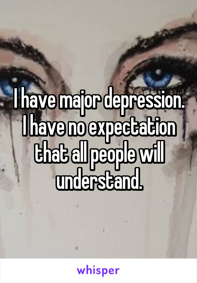 I have major depression. I have no expectation that all people will understand.