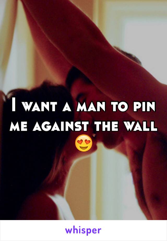 I want a man to pin me against the wall 😍