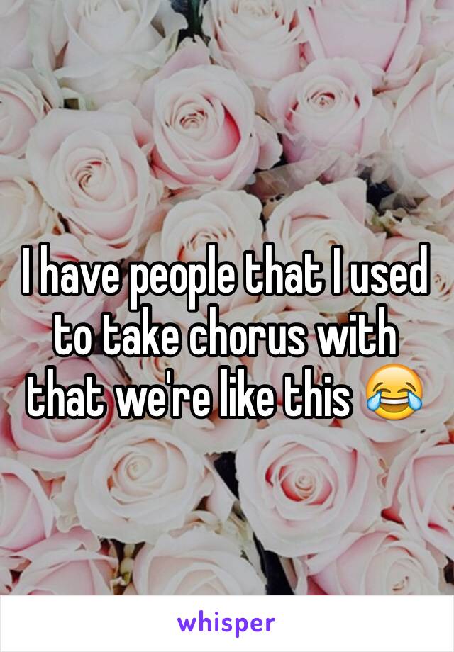 I have people that I used to take chorus with that we're like this 😂
