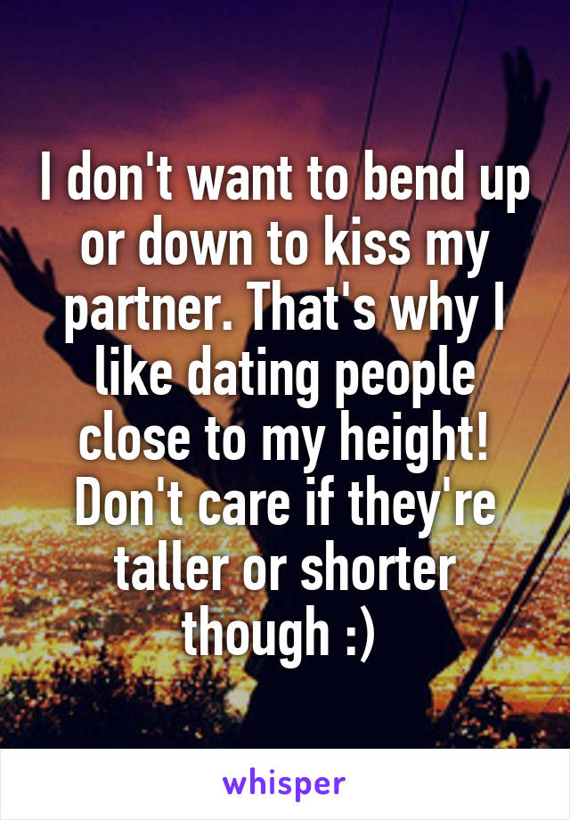 I don't want to bend up or down to kiss my partner. That's why I like dating people close to my height! Don't care if they're taller or shorter though :) 