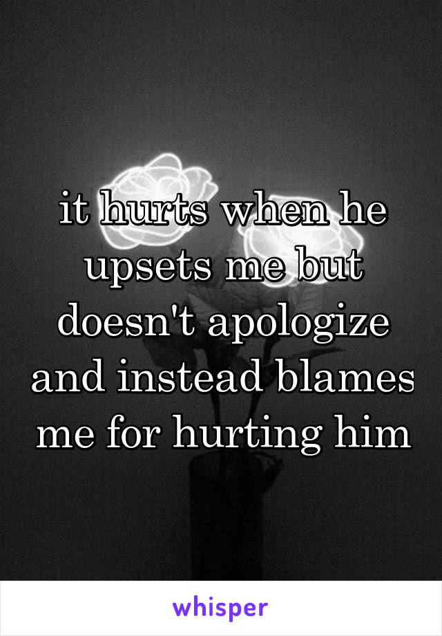 it hurts when he upsets me but doesn't apologize and instead blames me for hurting him