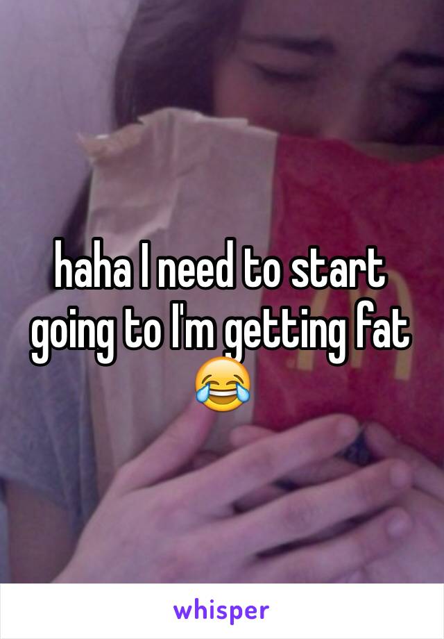 haha I need to start going to I'm getting fat ðŸ˜‚