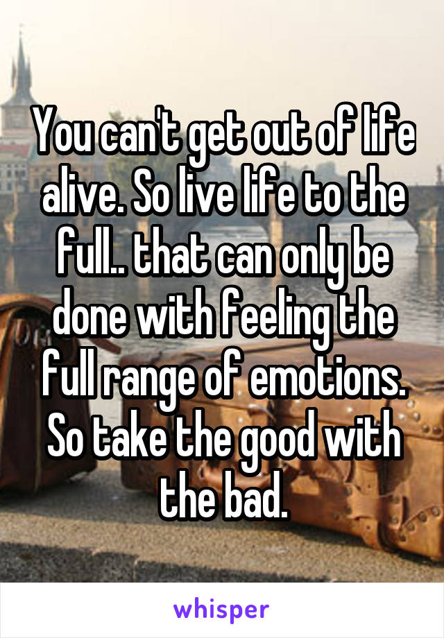 You can't get out of life alive. So live life to the full.. that can only be done with feeling the full range of emotions. So take the good with the bad.