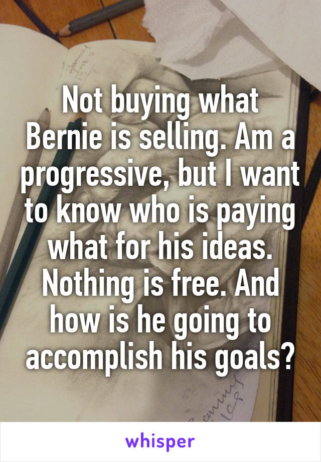 Not buying what Bernie is selling. Am a progressive, but I want to know who is paying what for his ideas. Nothing is free. And how is he going to accomplish his goals?