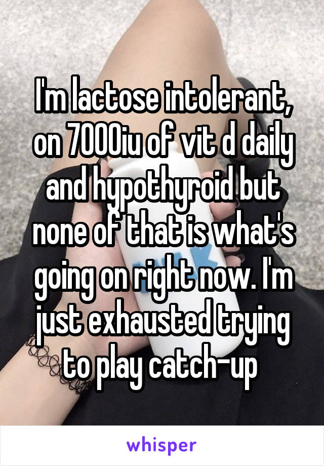 I'm lactose intolerant, on 7000iu of vit d daily and hypothyroid but none of that is what's going on right now. I'm just exhausted trying to play catch-up 