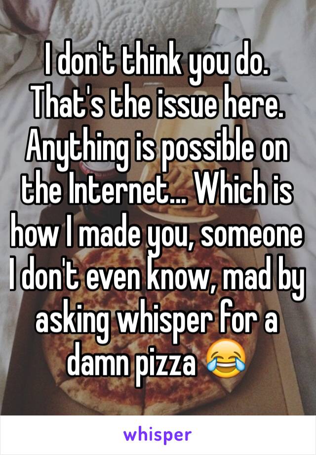 I don't think you do. That's the issue here.
Anything is possible on the Internet... Which is how I made you, someone I don't even know, mad by asking whisper for a damn pizza 😂