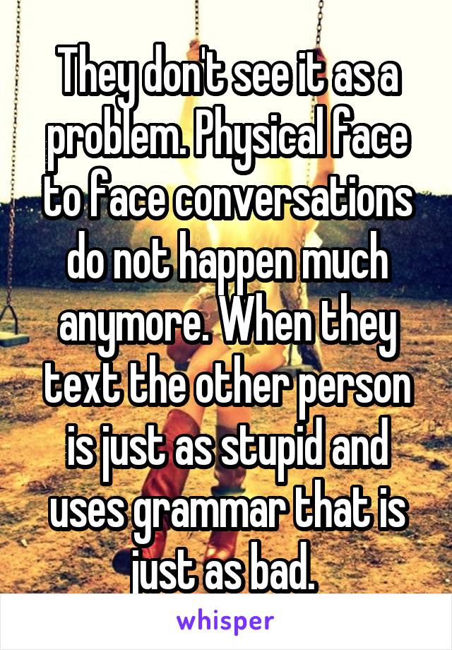 They don't see it as a problem. Physical face to face conversations do not happen much anymore. When they text the other person is just as stupid and uses grammar that is just as bad. 