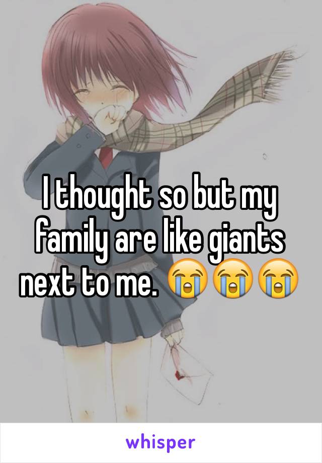 I thought so but my family are like giants next to me. 😭😭😭