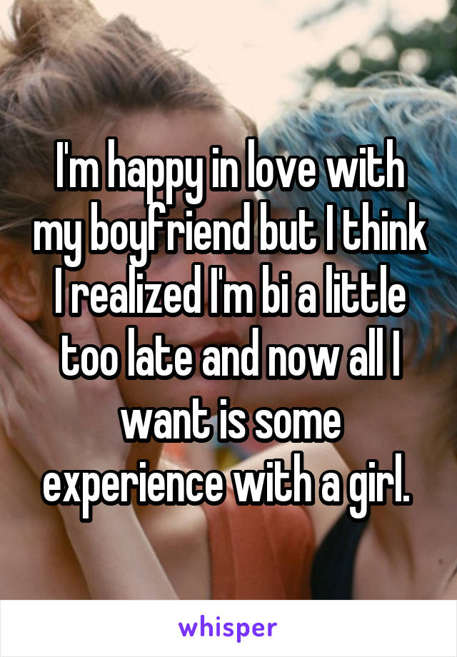 I'm happy in love with my boyfriend but I think I realized I'm bi a little too late and now all I want is some experience with a girl. 