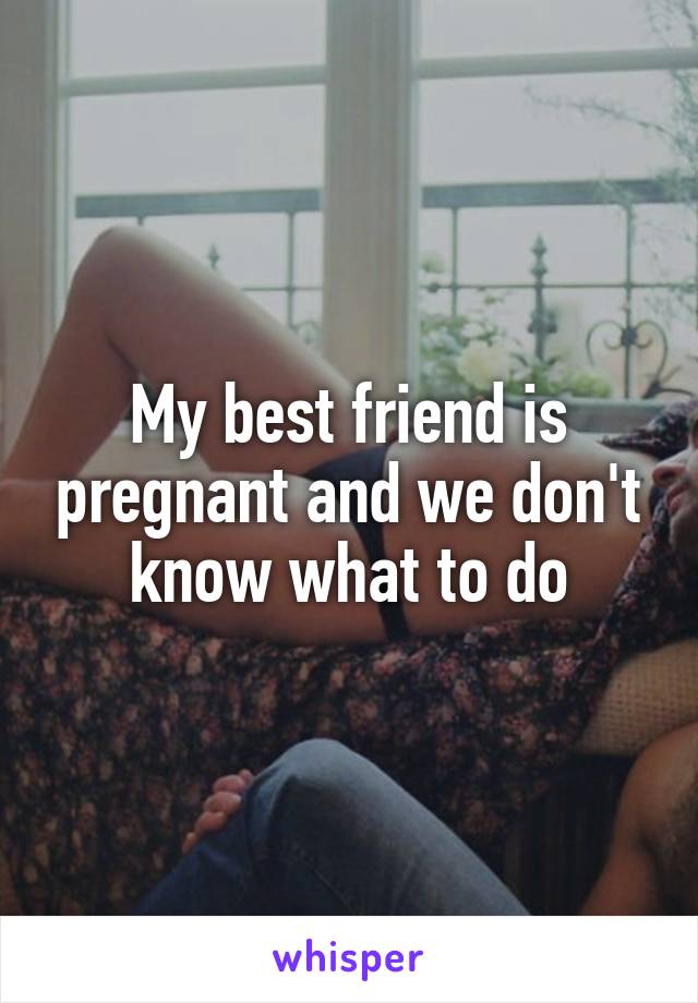 My best friend is pregnant and we don't know what to do