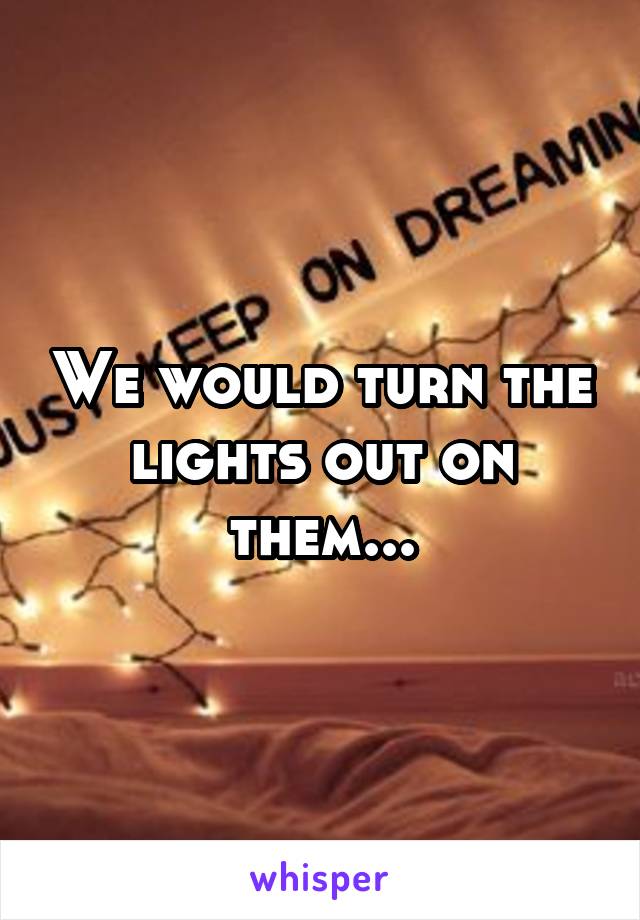 We would turn the lights out on them...