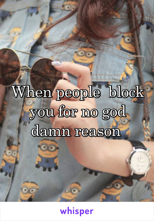 When people  block you for no god damn reason 