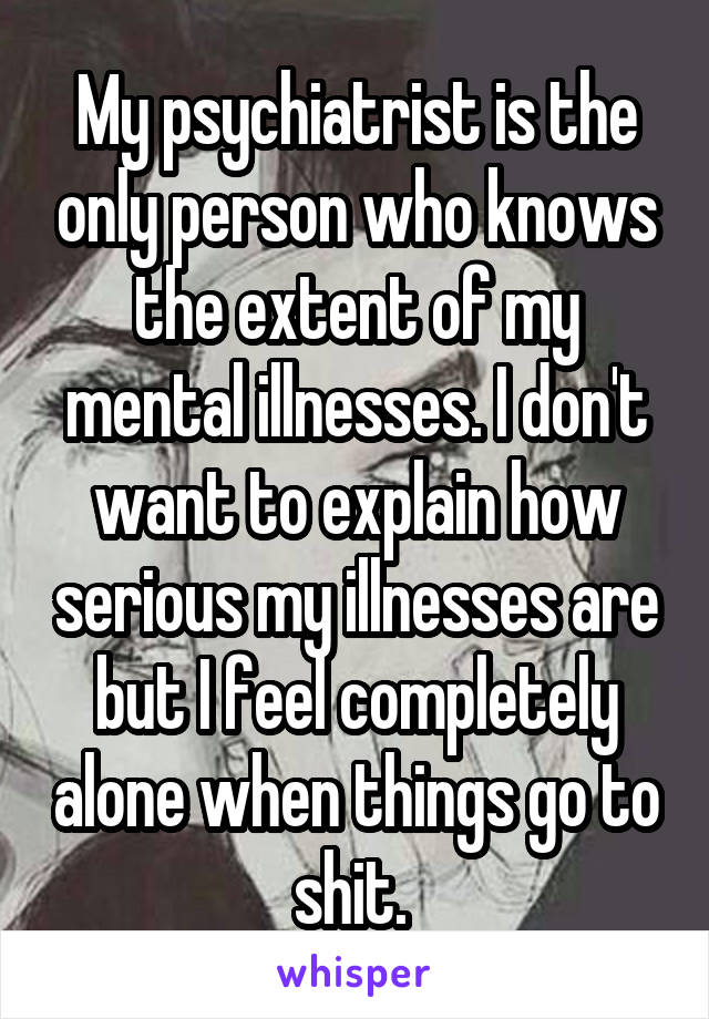 My psychiatrist is the only person who knows the extent of my mental illnesses. I don't want to explain how serious my illnesses are but I feel completely alone when things go to shit. 