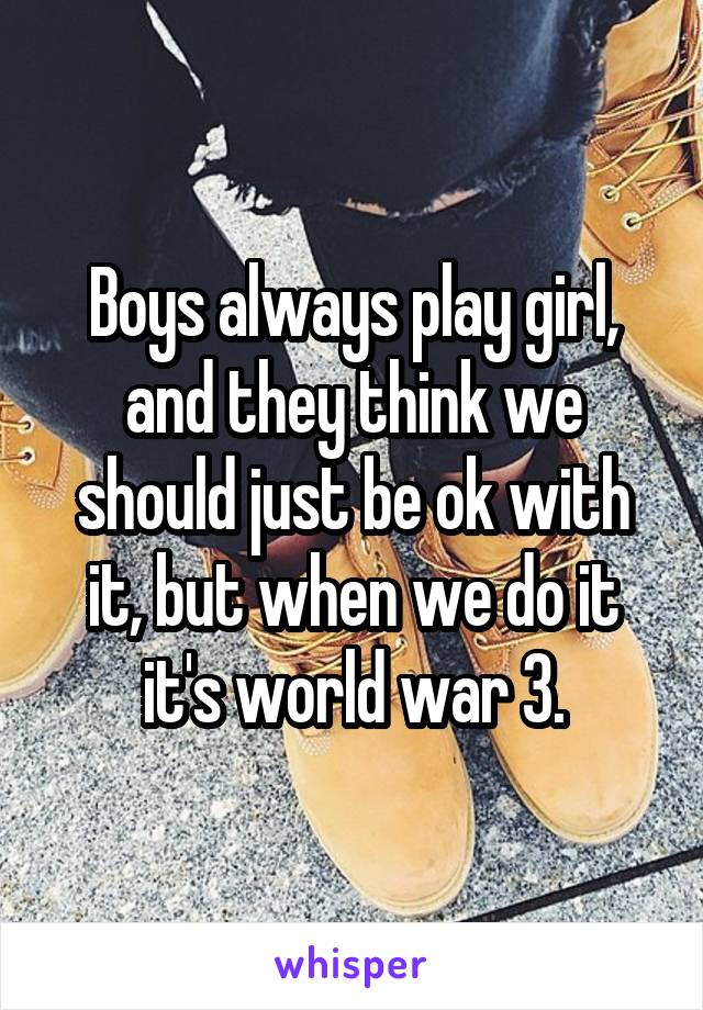 Boys always play girl, and they think we should just be ok with it, but when we do it it's world war 3.