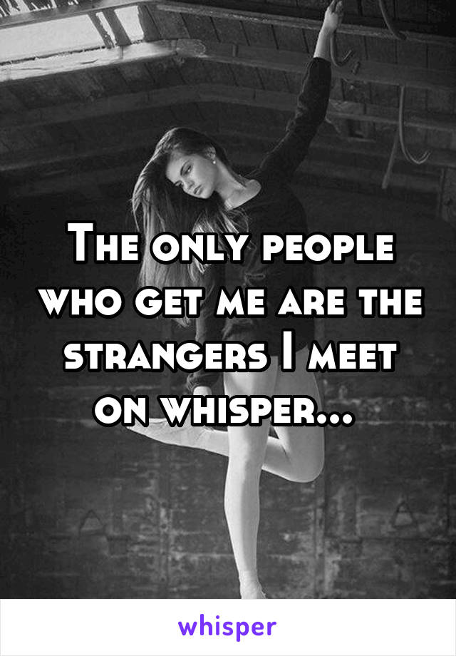 The only people who get me are the strangers I meet on whisper... 